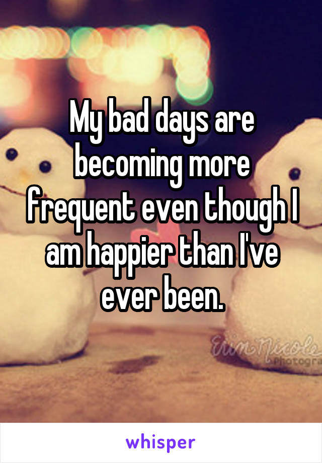 My bad days are becoming more frequent even though I am happier than I've ever been.
