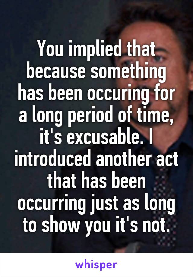 You implied that because something has been occuring for a long period of time, it's excusable. I introduced another act that has been occurring just as long to show you it's not.