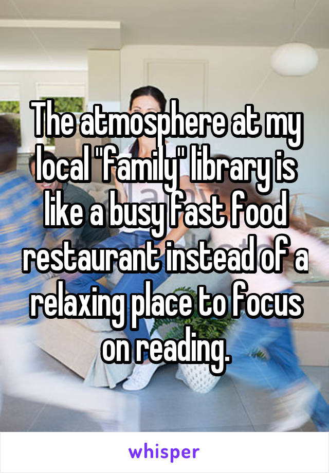 The atmosphere at my local "family" library is like a busy fast food restaurant instead of a relaxing place to focus on reading.