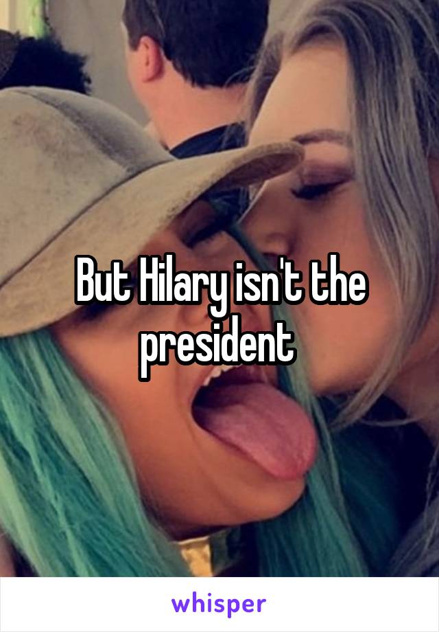 But Hilary isn't the president 