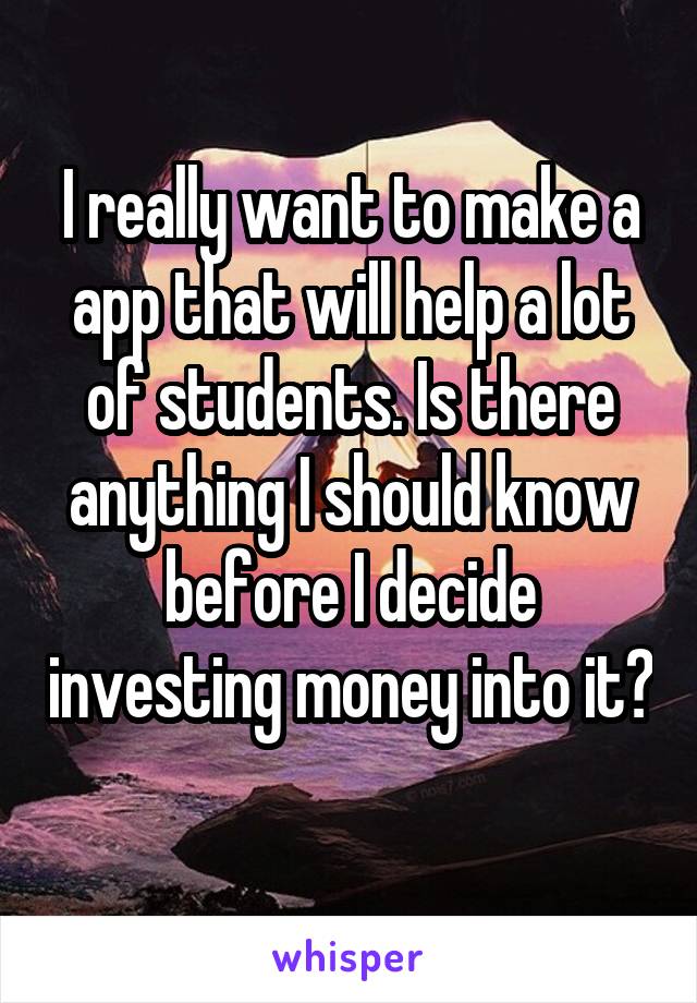 I really want to make a app that will help a lot of students. Is there anything I should know before I decide investing money into it? 