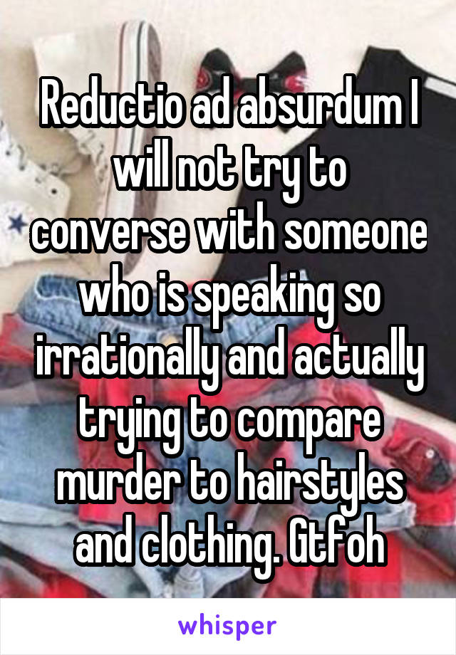 Reductio ad absurdum I will not try to converse with someone who is speaking so irrationally and actually trying to compare murder to hairstyles and clothing. Gtfoh