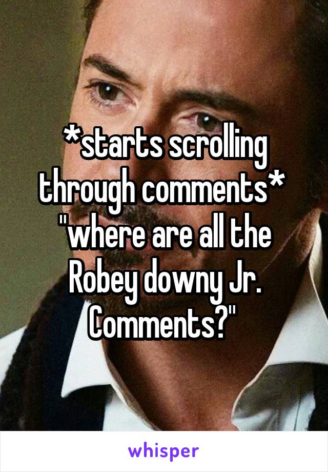 *starts scrolling through comments* 
"where are all the Robey downy Jr. Comments?" 