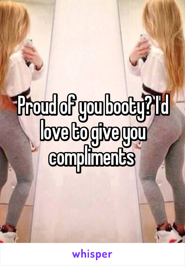 Proud of you booty? I'd love to give you compliments 