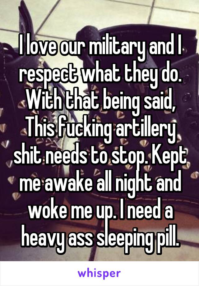 I love our military and I respect what they do. With that being said, This fucking artillery shit needs to stop. Kept me awake all night and woke me up. I need a heavy ass sleeping pill.