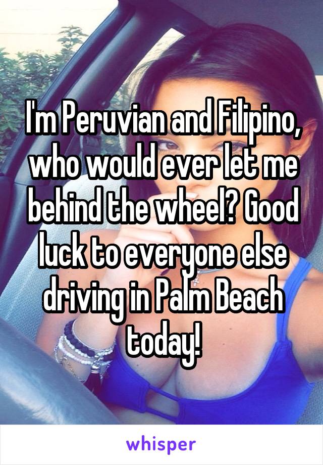 I'm Peruvian and Filipino, who would ever let me behind the wheel? Good luck to everyone else driving in Palm Beach today!