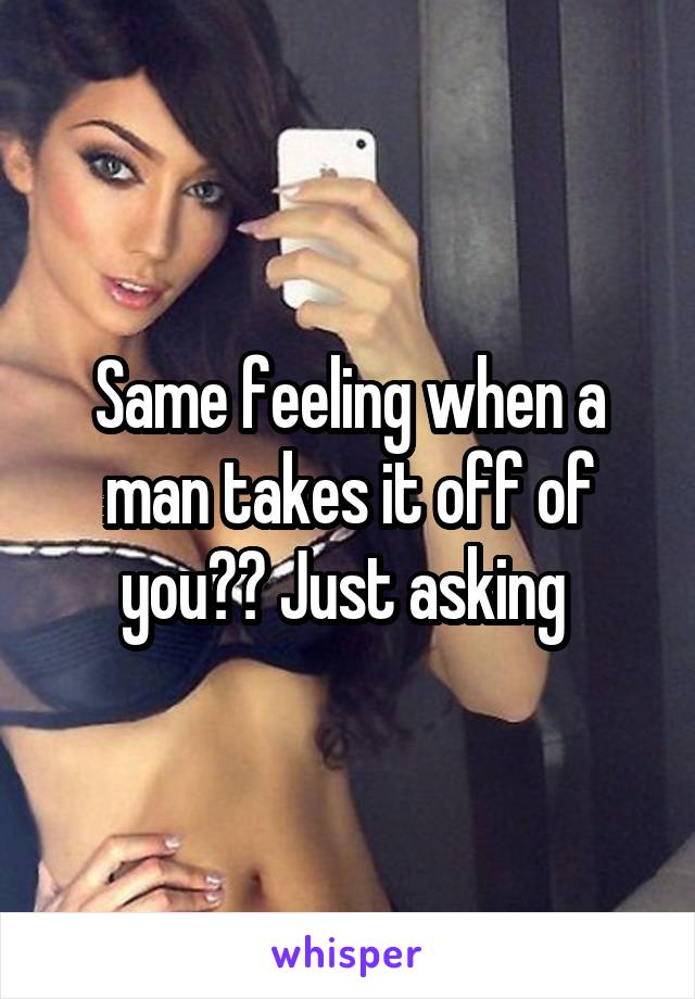 Same feeling when a man takes it off of you?? Just asking 