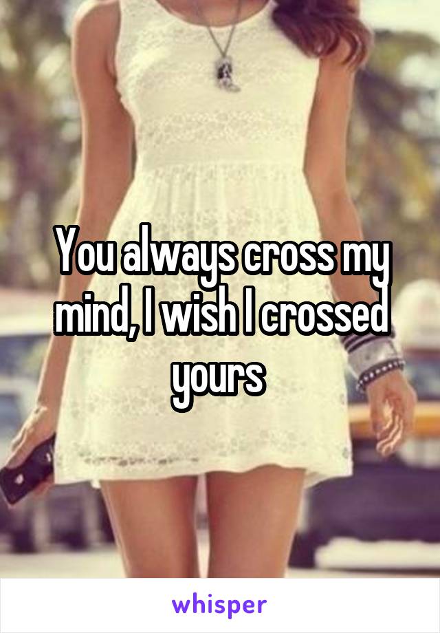 You always cross my mind, I wish I crossed yours 