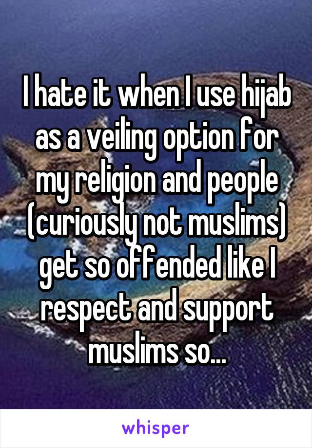 I hate it when I use hijab as a veiling option for my religion and people (curiously not muslims) get so offended like I respect and support muslims so...