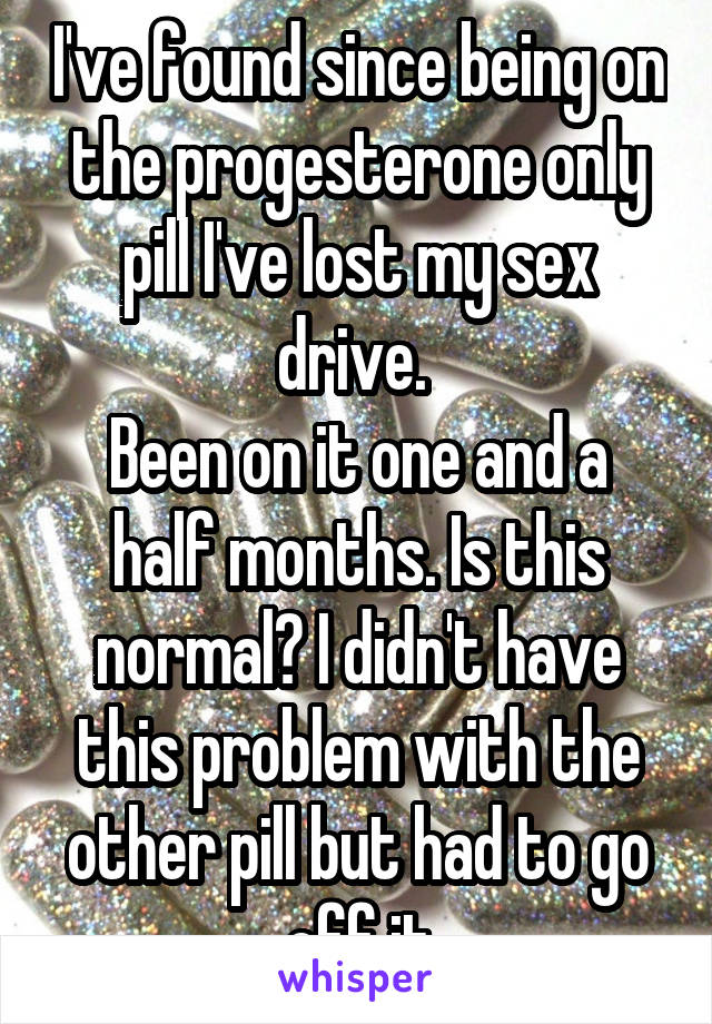 I've found since being on the progesterone only pill I've lost my sex drive. 
Been on it one and a half months. Is this normal? I didn't have this problem with the other pill but had to go off it