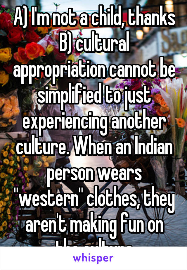 A) I'm not a child, thanks
B) cultural appropriation cannot be simplified to just experiencing another culture. When an Indian person wears "western" clothes, they aren't making fun on the culture