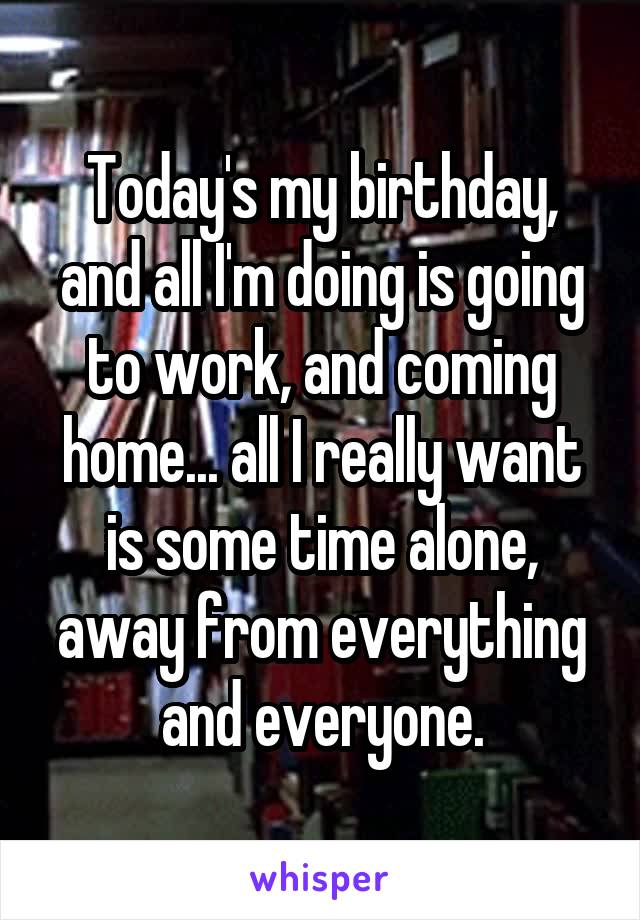 Today's my birthday, and all I'm doing is going to work, and coming home... all I really want is some time alone, away from everything and everyone.