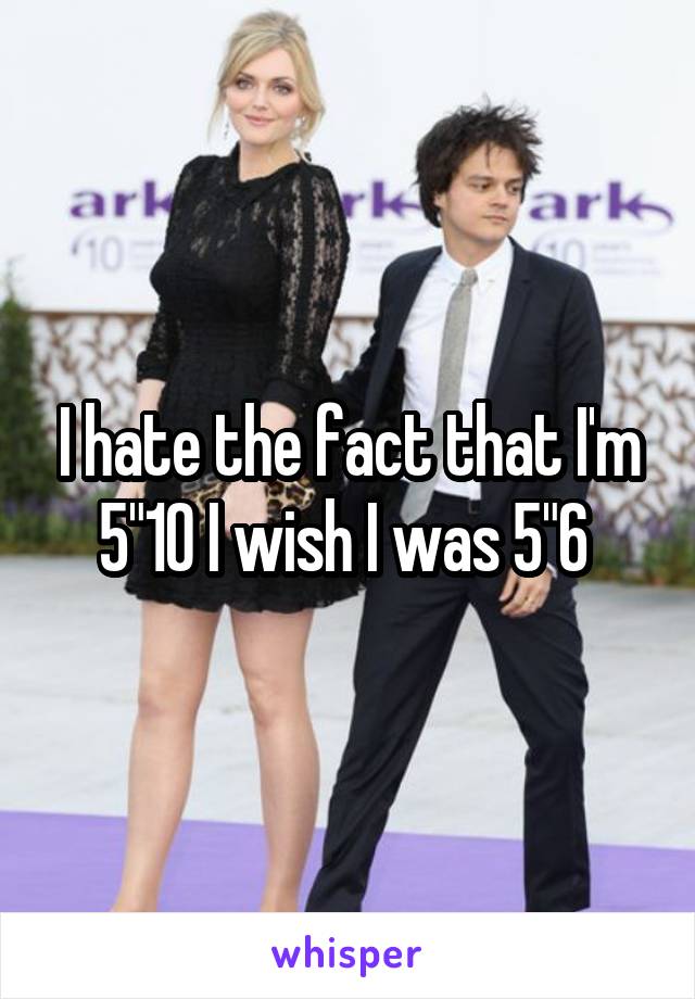 I hate the fact that I'm 5"10 I wish I was 5"6 