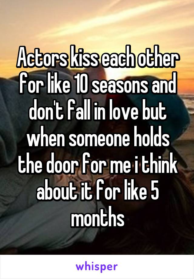 Actors kiss each other for like 10 seasons and don't fall in love but when someone holds the door for me i think about it for like 5 months