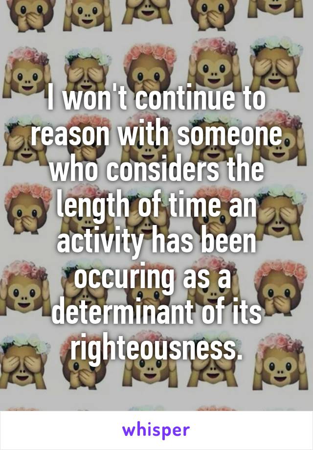 I won't continue to reason with someone who considers the length of time an activity has been occuring as a  determinant of its righteousness.