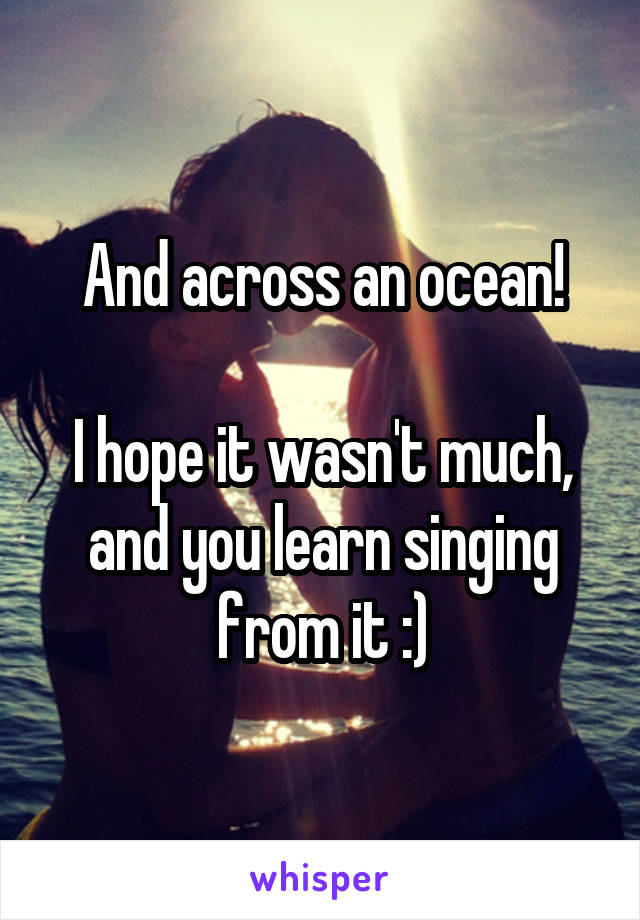 And across an ocean!

I hope it wasn't much, and you learn singing from it :)