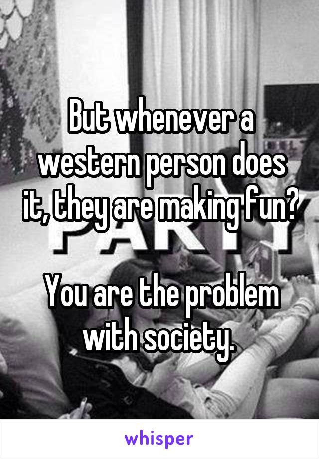 But whenever a western person does it, they are making fun? 
You are the problem with society. 