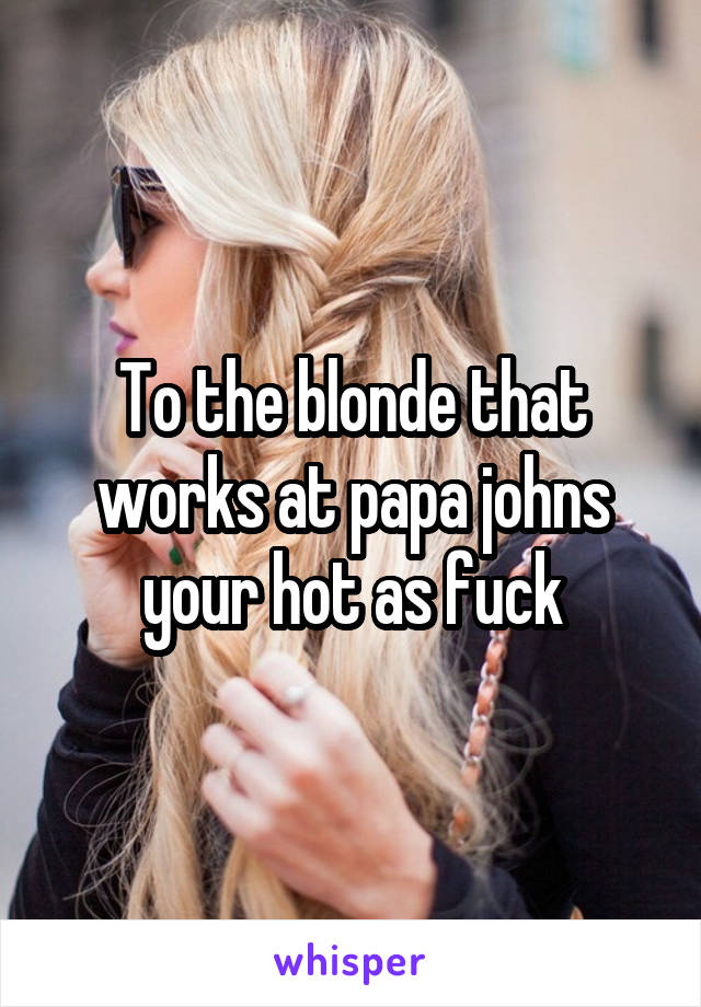 To the blonde that works at papa johns your hot as fuck