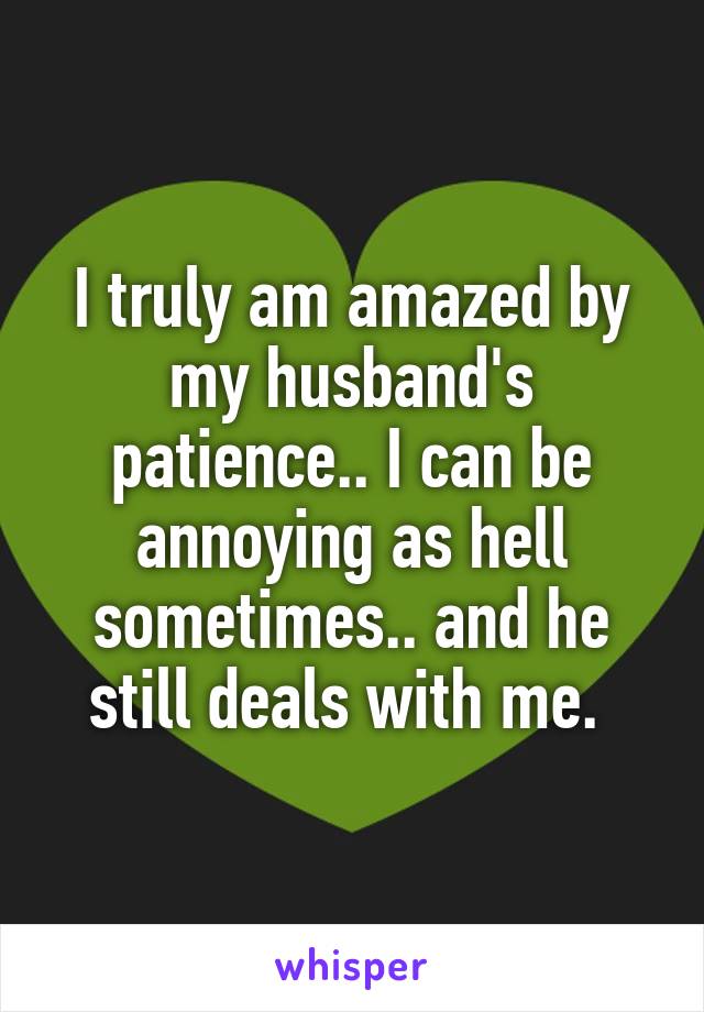 I truly am amazed by my husband's patience.. I can be annoying as hell sometimes.. and he still deals with me. 