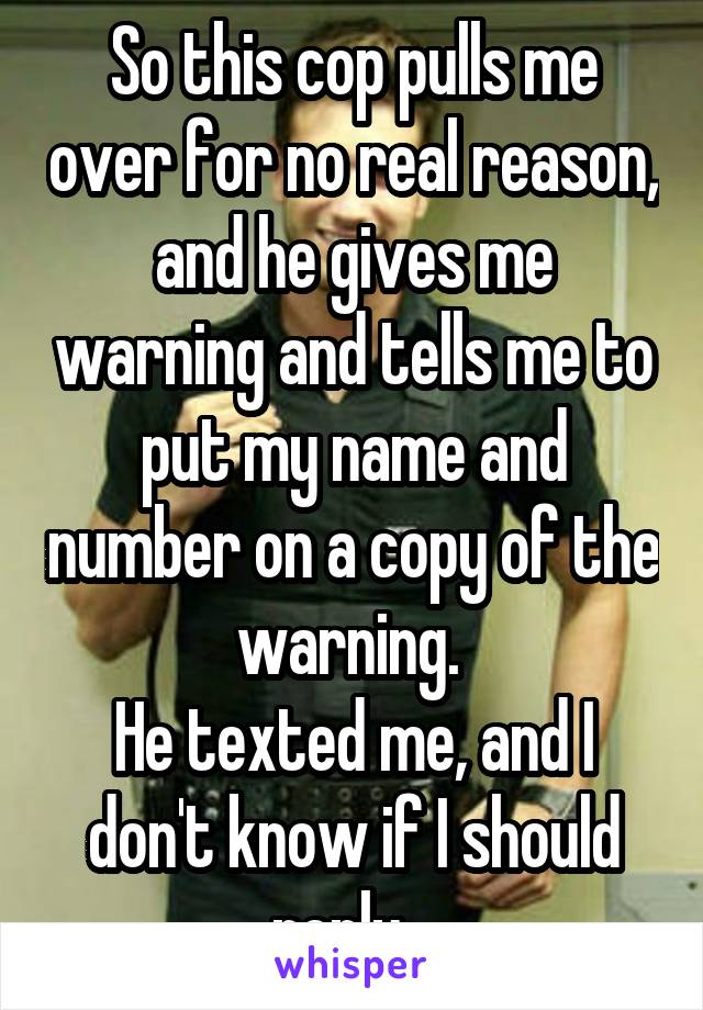 So this cop pulls me over for no real reason, and he gives me warning and tells me to put my name and number on a copy of the warning. 
He texted me, and I don't know if I should reply...