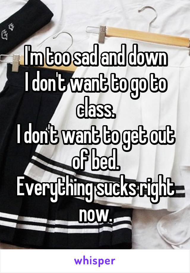 I'm too sad and down
I don't want to go to class.
I don't want to get out of bed.
Everything sucks right now.