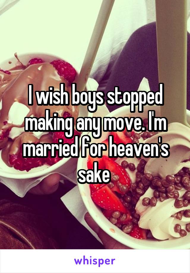 I wish boys stopped making any move. I'm married for heaven's sake 