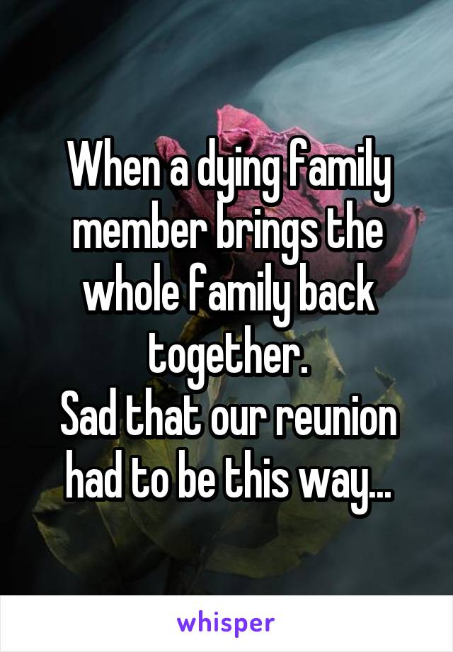 When a dying family member brings the whole family back together.
Sad that our reunion had to be this way...