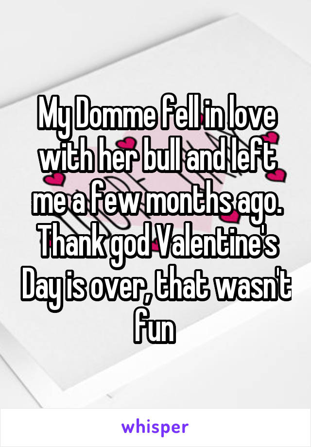 My Domme fell in love with her bull and left me a few months ago. Thank god Valentine's Day is over, that wasn't fun 