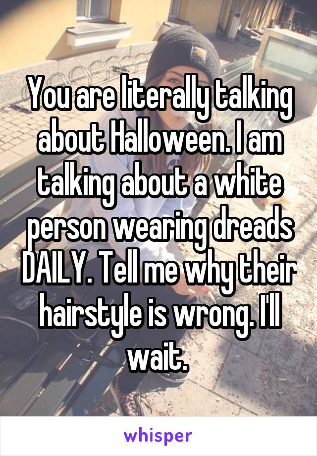 You are literally talking about Halloween. I am talking about a white person wearing dreads DAILY. Tell me why their hairstyle is wrong. I'll wait. 