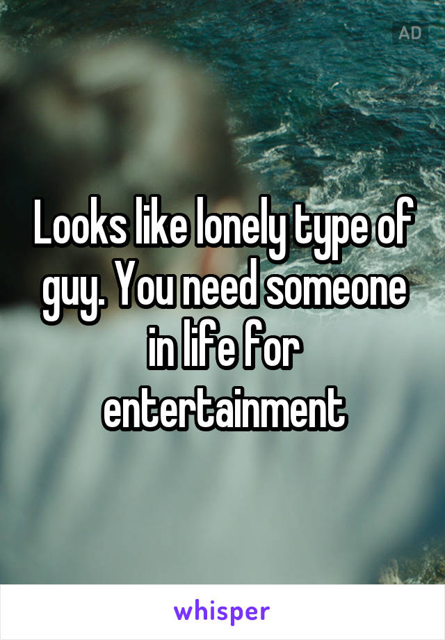 Looks like lonely type of guy. You need someone in life for entertainment