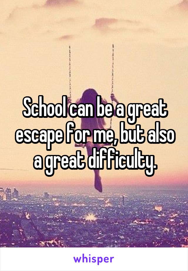 School can be a great escape for me, but also a great difficulty.