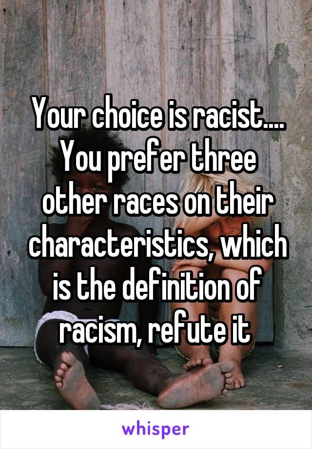 Your choice is racist....
You prefer three other races on their characteristics, which is the definition of racism, refute it 