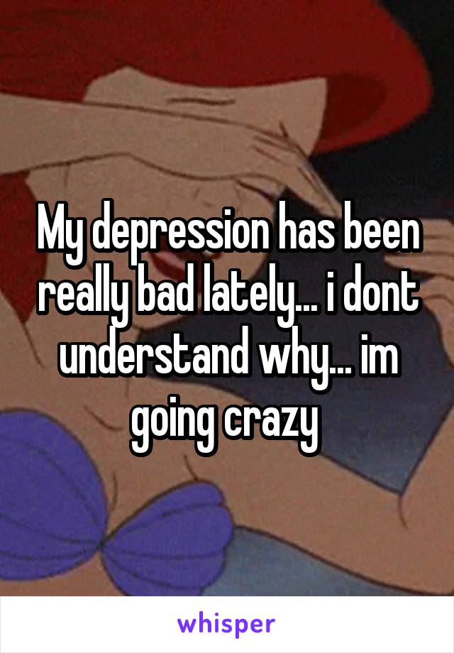 My depression has been really bad lately... i dont understand why... im going crazy 