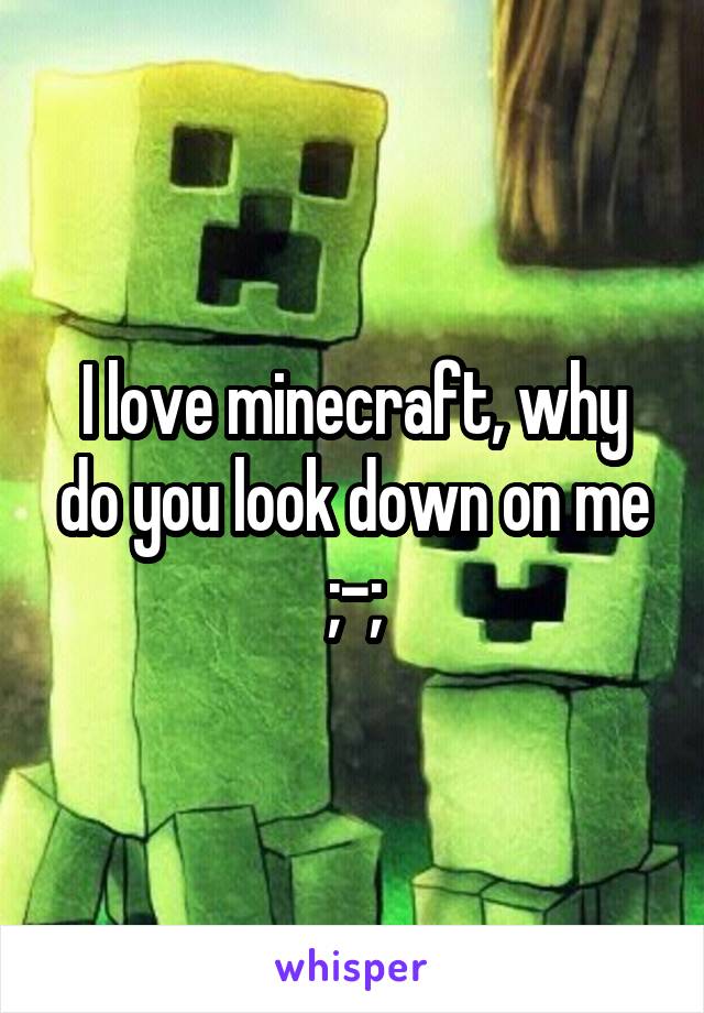 I love minecraft, why do you look down on me ;-;