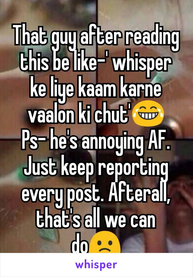 That guy after reading this be like-' whisper ke liye kaam karne vaalon ki chut'😂
Ps- he's annoying AF. Just keep reporting every post. Afterall, that's all we can do🙁