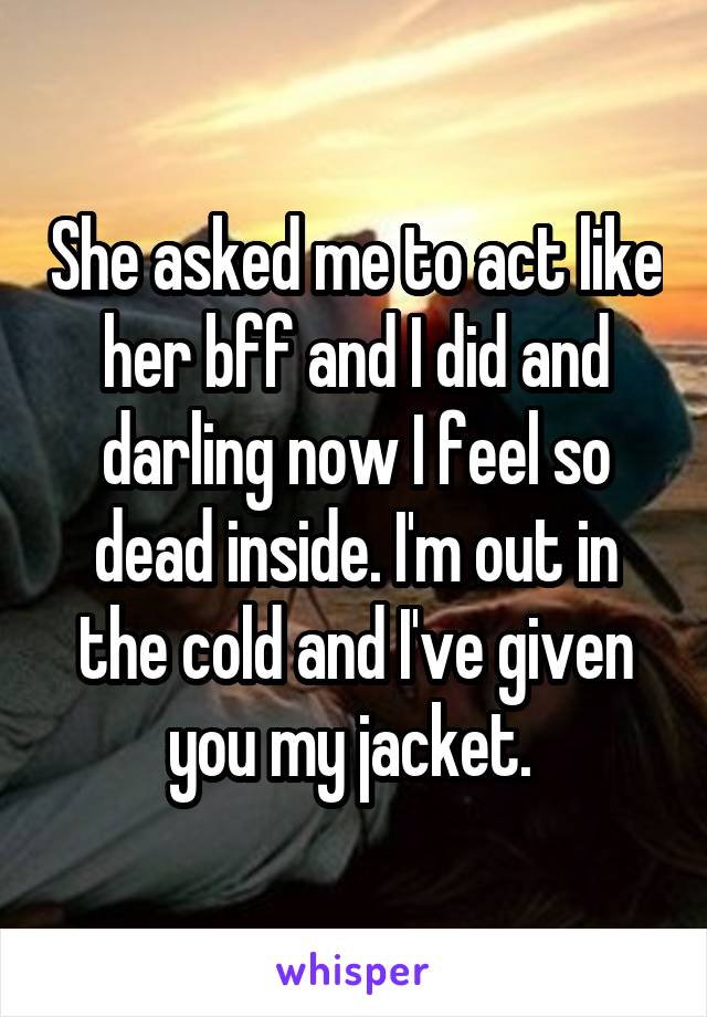 She asked me to act like her bff and I did and darling now I feel so dead inside. I'm out in the cold and I've given you my jacket. 