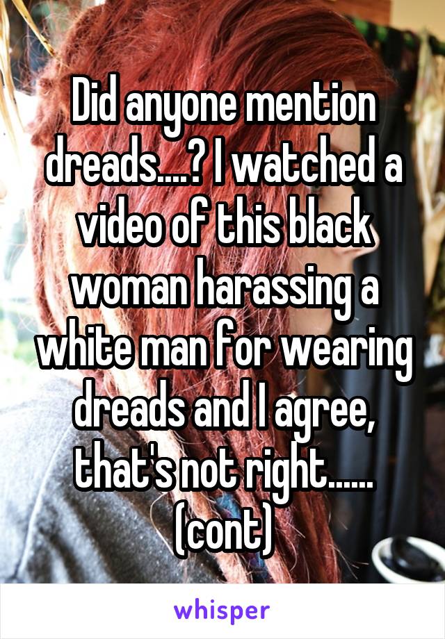 Did anyone mention dreads....? I watched a video of this black woman harassing a white man for wearing dreads and I agree, that's not right...... (cont)