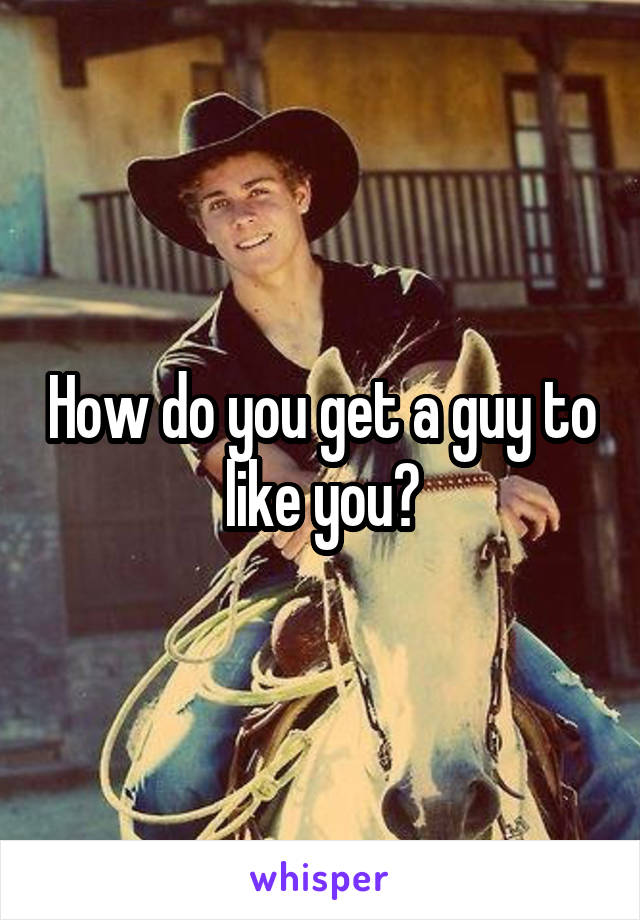 How do you get a guy to like you?