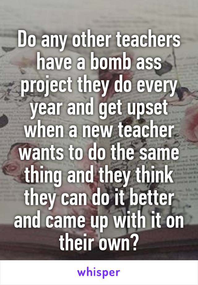 Do any other teachers have a bomb ass project they do every year and get upset when a new teacher wants to do the same thing and they think they can do it better and came up with it on their own?