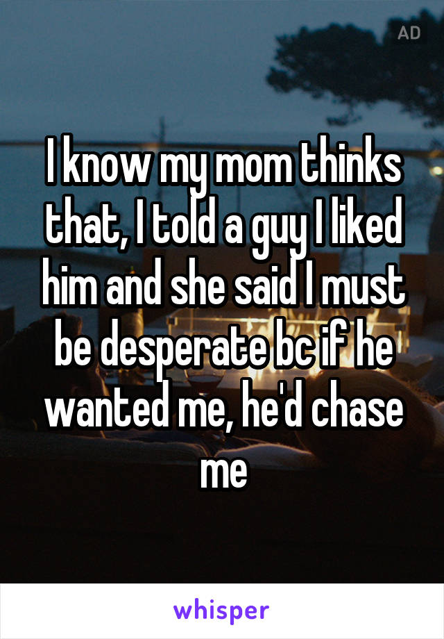 I know my mom thinks that, I told a guy I liked him and she said I must be desperate bc if he wanted me, he'd chase me