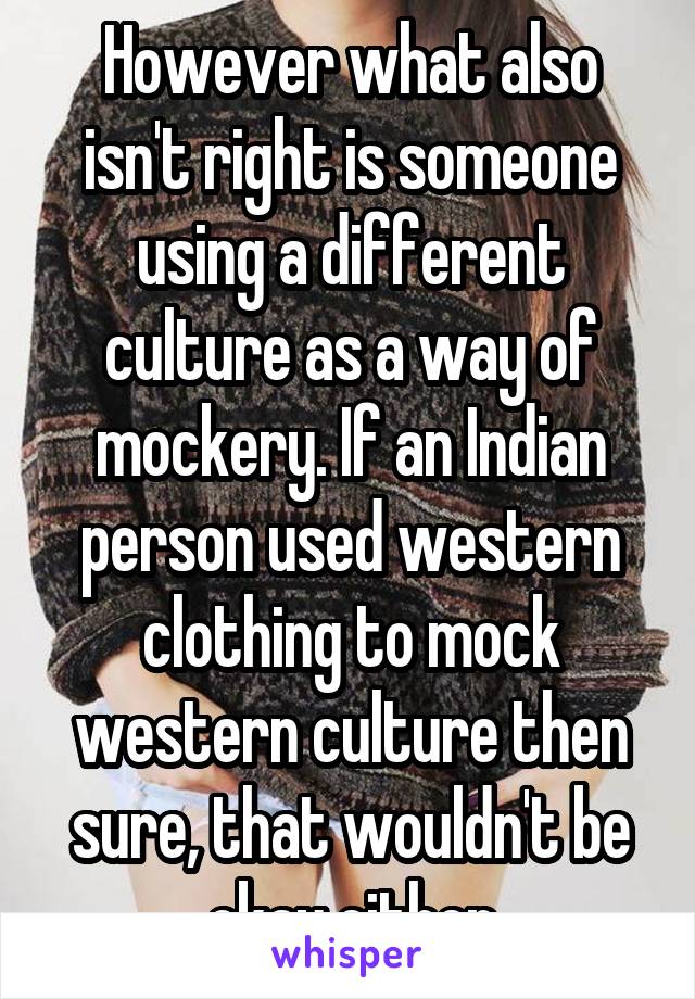 However what also isn't right is someone using a different culture as a way of mockery. If an Indian person used western clothing to mock western culture then sure, that wouldn't be okay either