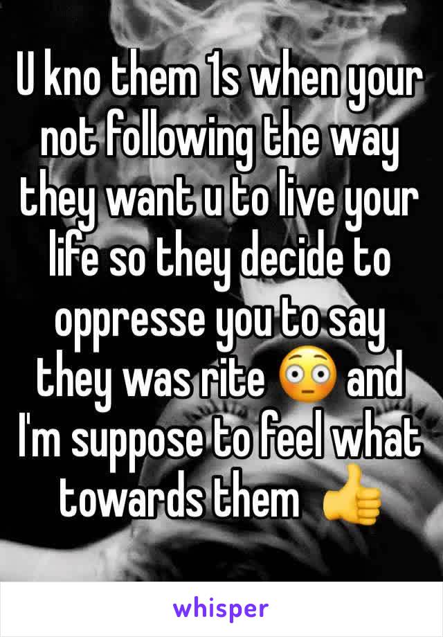 U kno them 1s when your not following the way they want u to live your life so they decide to oppresse you to say they was rite 😳 and I'm suppose to feel what towards them  👍