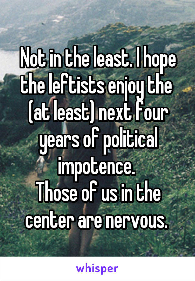 Not in the least. I hope the leftists enjoy the  (at least) next four years of political impotence. 
Those of us in the center are nervous. 