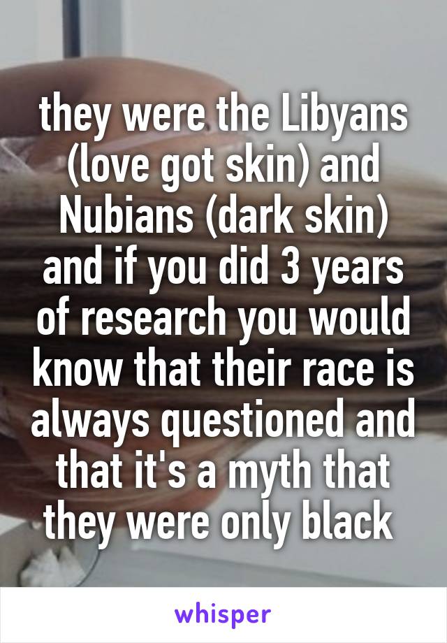 they were the Libyans (love got skin) and Nubians (dark skin) and if you did 3 years of research you would know that their race is always questioned and that it's a myth that they were only black 