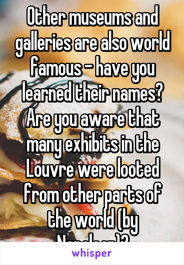 Other museums and galleries are also world famous - have you learned their names? Are you aware that many exhibits in the Louvre were looted from other parts of the world (by Napoleon)?