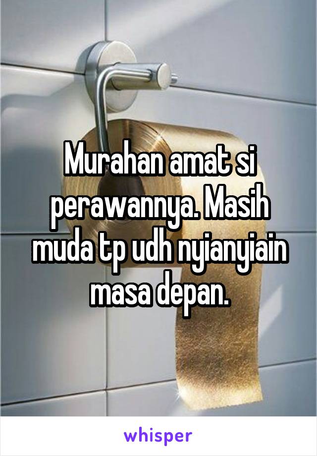 Murahan amat si perawannya. Masih muda tp udh nyianyiain masa depan.