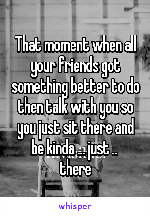 That moment when all your friends got something better to do then talk with you so you just sit there and be kinda ... just .. 
there