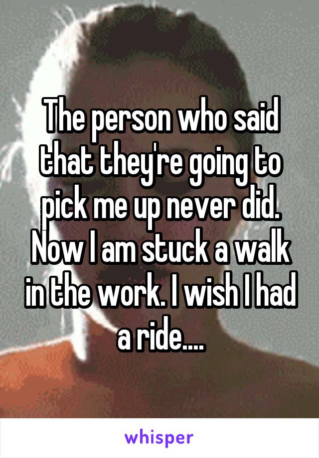 The person who said that they're going to pick me up never did. Now I am stuck a walk in the work. I wish I had a ride....