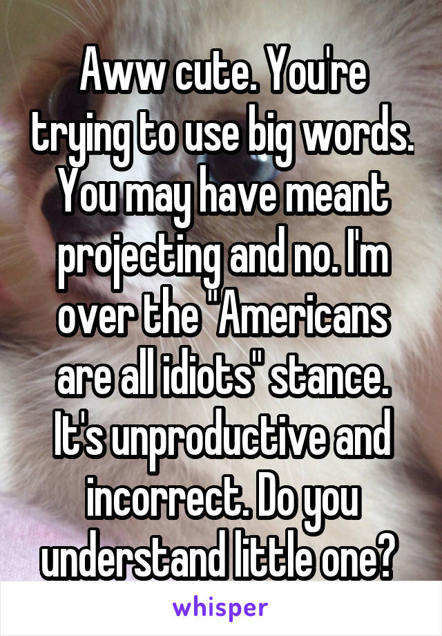 Aww cute. You're trying to use big words. You may have meant projecting and no. I'm over the "Americans are all idiots" stance. It's unproductive and incorrect. Do you understand little one? 