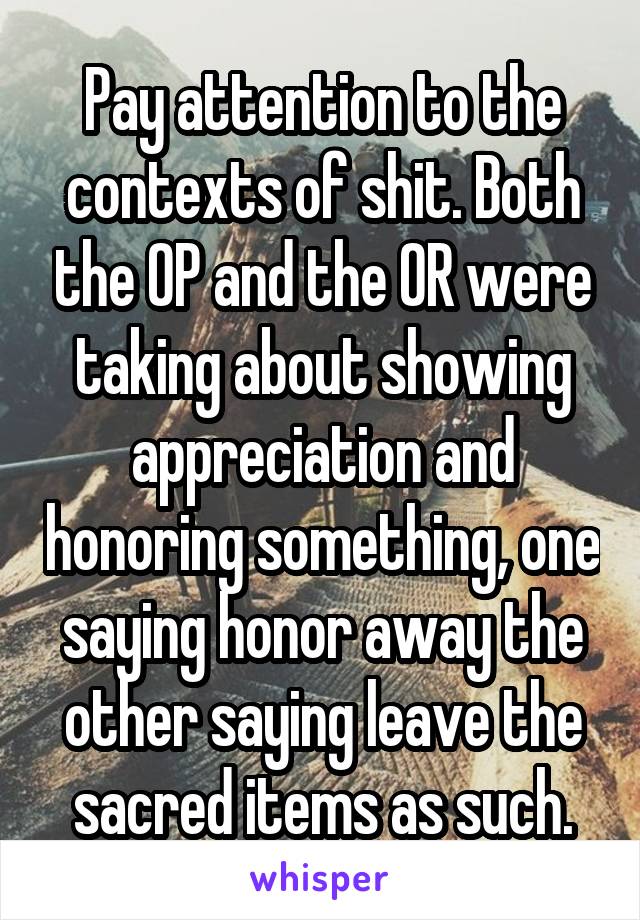 Pay attention to the contexts of shit. Both the OP and the OR were taking about showing appreciation and honoring something, one saying honor away the other saying leave the sacred items as such.